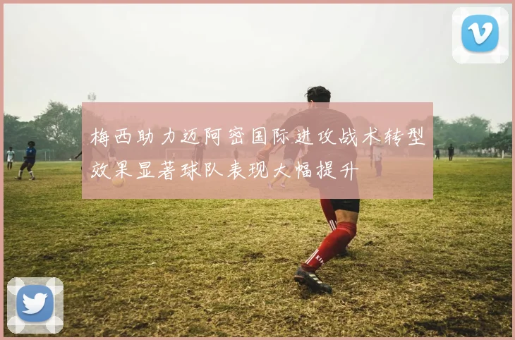 梅西助力迈阿密国际进攻战术转型效果显著球队表现大幅提升